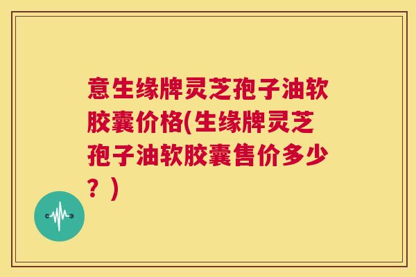 意生缘牌灵芝孢子油软胶囊价格(生缘牌灵芝孢子油软胶囊售价多少?) 第1张 意生缘牌灵芝孢子油软胶囊价格(生缘牌灵芝孢子油软胶囊售价多少?) 第1张