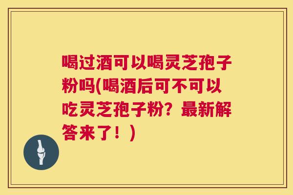 喝过酒可以喝灵芝孢子粉吗(喝酒后可不可以吃灵芝孢子粉?最新解答来了!) 第1张 喝过酒可以喝灵芝孢子粉吗(喝酒后可不可以吃灵芝孢子粉?最新解答来了!) 第1张