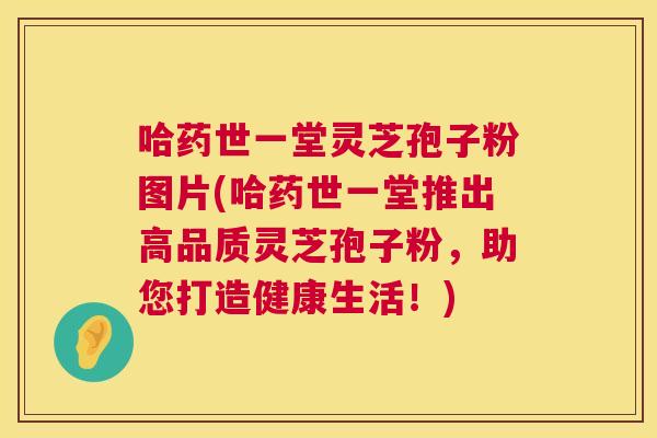 哈药世一堂灵芝孢子粉图片(哈药世一堂推出高品质灵芝孢子粉,助您打造健康生活!) 第1张 哈药世一堂灵芝孢子粉图片(哈药世一堂推出高品质灵芝孢子粉,助您打造健康生活!) 第1张