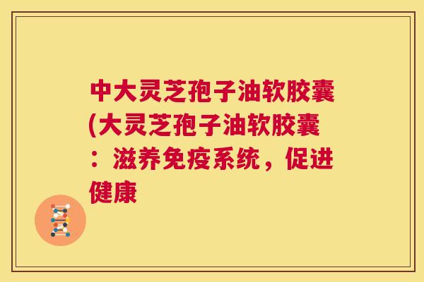 中大灵芝孢子油软胶囊(大灵芝孢子油软胶囊:滋养免疫系统,促进健康 第1张 中大灵芝孢子油软胶囊(大灵芝孢子油软胶囊:滋养免疫系统,促进健康 第1张