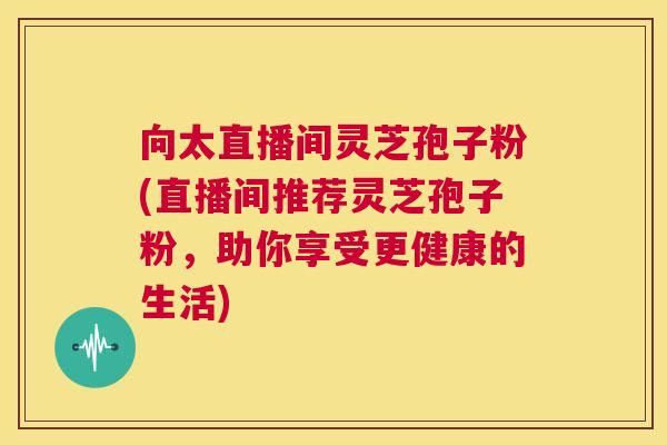 向太直播间灵芝孢子粉(直播间推荐灵芝孢子粉,助你享受更健康的生活) 第1张 向太直播间灵芝孢子粉(直播间推荐灵芝孢子粉,助你享受更健康的生活) 第1张