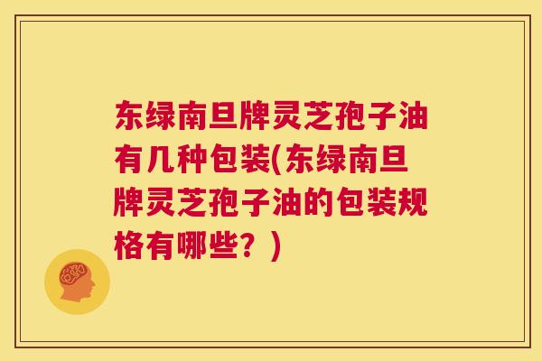 东绿南旦牌灵芝孢子油有几种包装(东绿南旦牌灵芝孢子油的包装规格有哪些?) 第1张 东绿南旦牌灵芝孢子油有几种包装(东绿南旦牌灵芝孢子油的包装规格有哪些?) 第1张