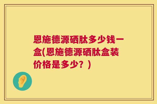 恩施德源硒肽多少钱一盒(恩施德源硒肽盒装价格是多少？)  第1张