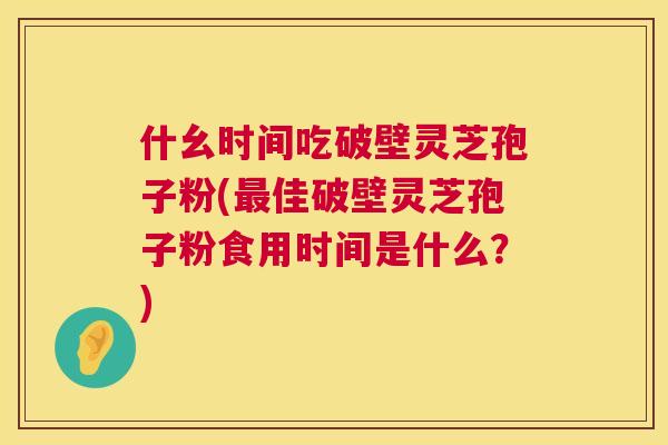 什幺时间吃破壁灵芝孢子粉(最佳破壁灵芝孢子粉食用时间是什么?) 第1张 什幺时间吃破壁灵芝孢子粉(最佳破壁灵芝孢子粉食用时间是什么?) 第1张