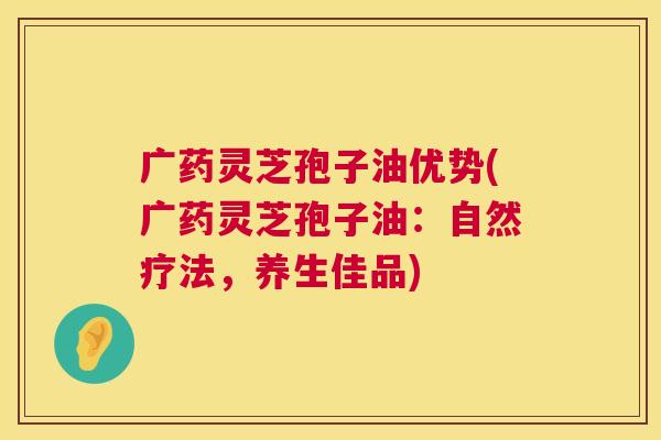 广药灵芝孢子油优势(广药灵芝孢子油：自然疗法，养生佳品)  第1张