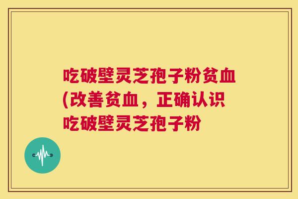 吃破壁灵芝孢子粉贫血(改善贫血，正确认识吃破壁灵芝孢子粉  第1张