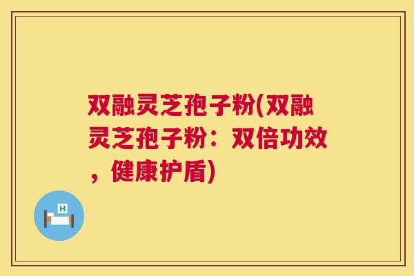 双融灵芝孢子粉(双融灵芝孢子粉:双倍功效,健康护盾) 第1张 双融灵芝孢子粉(双融灵芝孢子粉:双倍功效,健康护盾) 第1张