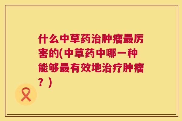 什么中草药治肿瘤最厉害的(中草药中哪一种能够最有效地治疗肿瘤?) 第1张 什么中草药治肿瘤最厉害的(中草药中哪一种能够最有效地治疗肿瘤?) 第1张