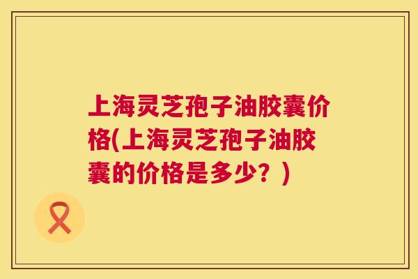上海灵芝孢子油胶囊价格(上海灵芝孢子油胶囊的价格是多少?) 第1张 上海灵芝孢子油胶囊价格(上海灵芝孢子油胶囊的价格是多少?) 第1张