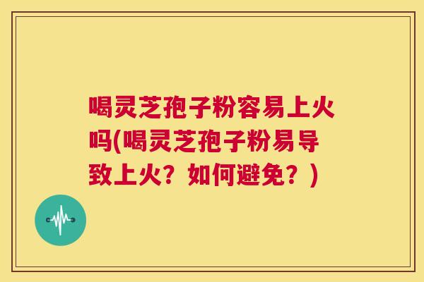 喝灵芝孢子粉容易上火吗(喝灵芝孢子粉易导致上火?如何避免?) 第1张 喝灵芝孢子粉容易上火吗(喝灵芝孢子粉易导致上火?如何避免?) 第1张
