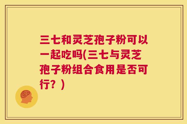 三七和灵芝孢子粉可以一起吃吗(三七与灵芝孢子粉组合食用是否可行？)  第1张