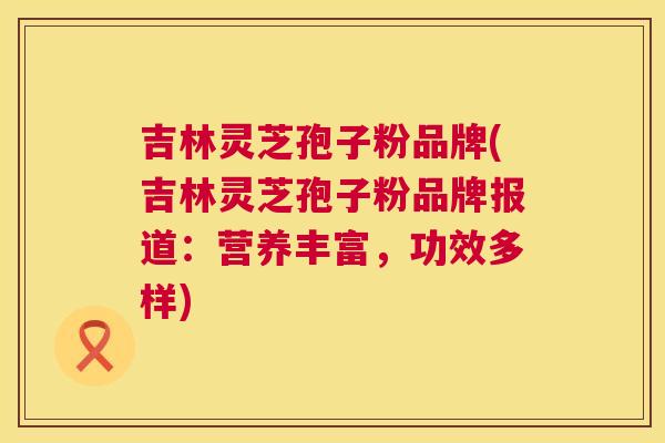 吉林灵芝孢子粉品牌(吉林灵芝孢子粉品牌报道:营养丰富,功效多样) 第1张 吉林灵芝孢子粉品牌(吉林灵芝孢子粉品牌报道:营养丰富,功效多样) 第1张
