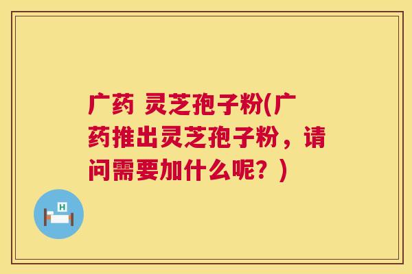 广药 灵芝孢子粉(广药推出灵芝孢子粉,请问需要加什么呢?) 第1张 广药 灵芝孢子粉(广药推出灵芝孢子粉,请问需要加什么呢?) 第1张