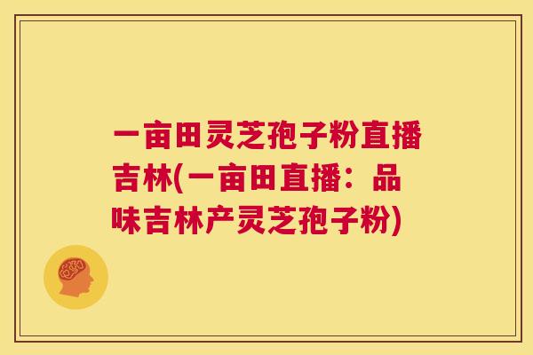 一亩田灵芝孢子粉直播吉林(一亩田直播:品味吉林产灵芝孢子粉) 第1张 一亩田灵芝孢子粉直播吉林(一亩田直播:品味吉林产灵芝孢子粉) 第1张