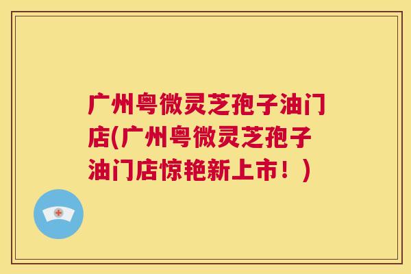 广州粤微灵芝孢子油门店(广州粤微灵芝孢子油门店惊艳新上市!) 第1张 广州粤微灵芝孢子油门店(广州粤微灵芝孢子油门店惊艳新上市!) 第1张