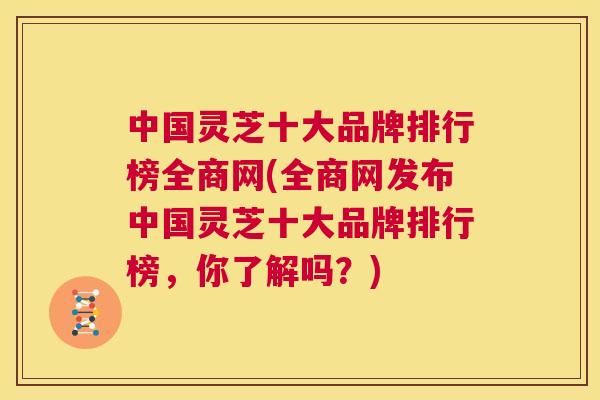 中国灵芝十大品牌排行榜全商网(全商网发布中国灵芝十大品牌排行榜,你了解吗?) 第1张 中国灵芝十大品牌排行榜全商网(全商网发布中国灵芝十大品牌排行榜,你了解吗?) 第1张