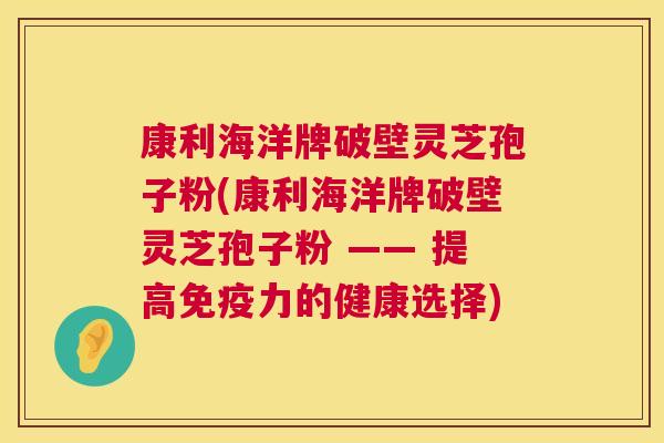 康利海洋牌破壁灵芝孢子粉(康利海洋牌破壁灵芝孢子粉 —— 提高免疫力的健康选择) 第1张 康利海洋牌破壁灵芝孢子粉(康利海洋牌破壁灵芝孢子粉 —— 提高免疫力的健康选择) 第1张
