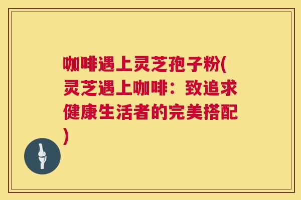 咖啡遇上灵芝孢子粉(灵芝遇上咖啡:致追求健康生活者的完美搭配) 第1张 咖啡遇上灵芝孢子粉(灵芝遇上咖啡:致追求健康生活者的完美搭配) 第1张