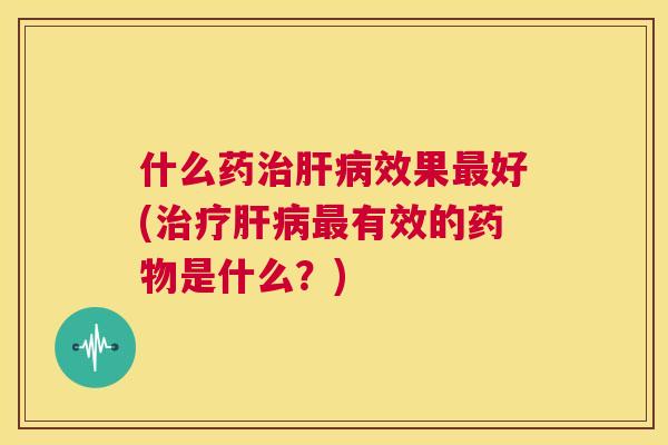 什么药治肝病效果最好(治疗肝病最有效的药物是什么?) 第1张 什么药治肝病效果最好(治疗肝病最有效的药物是什么?) 第1张