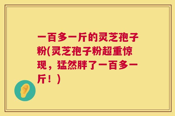 一百多一斤的灵芝孢子粉(灵芝孢子粉超重惊现,猛然胖了一百多一斤!) 第1张 一百多一斤的灵芝孢子粉(灵芝孢子粉超重惊现,猛然胖了一百多一斤!) 第1张