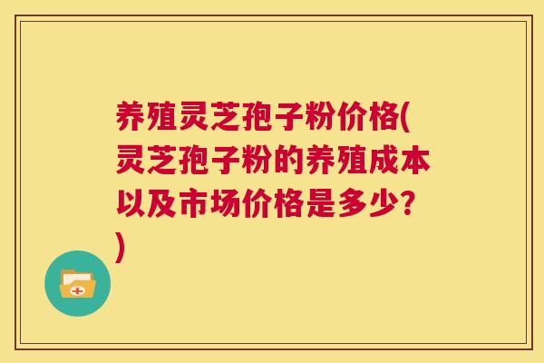 养殖灵芝孢子粉价格(灵芝孢子粉的养殖成本以及市场价格是多少？)  第1张