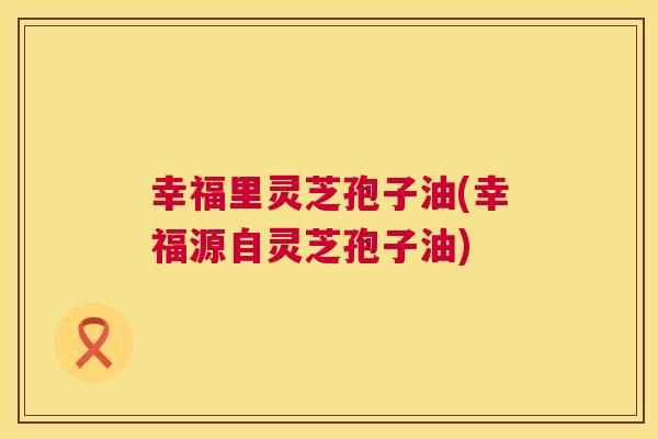 幸福里灵芝孢子油(幸福源自灵芝孢子油)  第1张