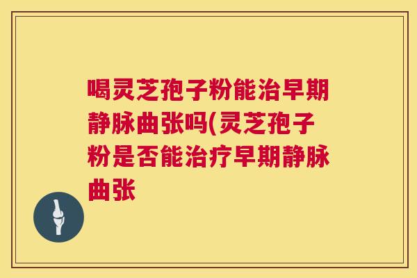 喝灵芝孢子粉能治早期静脉曲张吗(灵芝孢子粉是否能治疗早期静脉曲张  第1张
