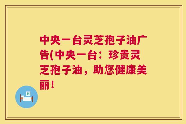 中央一台灵芝孢子油广告(中央一台：珍贵灵芝孢子油，助您健康美丽！  第1张