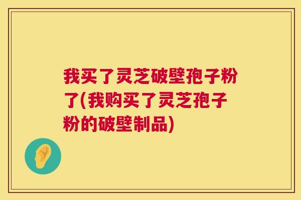 我买了灵芝破壁孢子粉了(我购买了灵芝孢子粉的破壁制品) 第1张 我买了灵芝破壁孢子粉了(我购买了灵芝孢子粉的破壁制品) 第1张