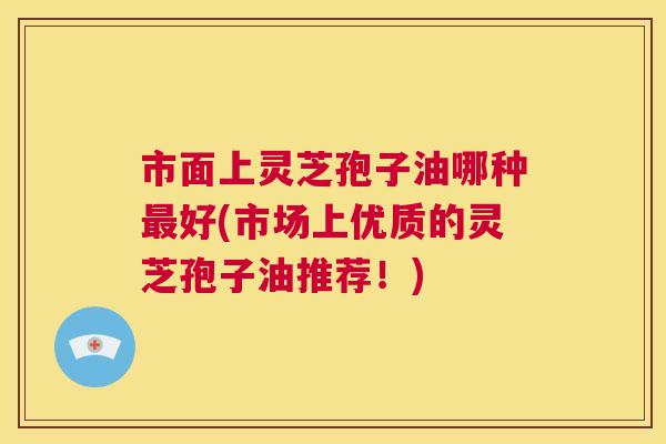 市面上灵芝孢子油哪种最好(市场上优质的灵芝孢子油推荐!) 第1张 市面上灵芝孢子油哪种最好(市场上优质的灵芝孢子油推荐!) 第1张