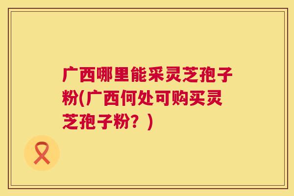广西哪里能采灵芝孢子粉(广西何处可购买灵芝孢子粉?) 第1张 广西哪里能采灵芝孢子粉(广西何处可购买灵芝孢子粉?) 第1张