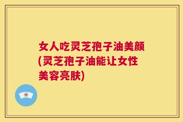 女人吃灵芝孢子油美颜(灵芝孢子油能让女性美容亮肤)  第1张