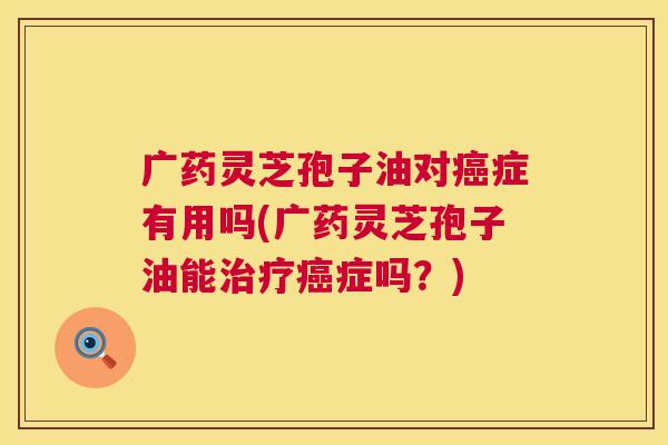 广药灵芝孢子油对癌症有用吗(广药灵芝孢子油能治疗癌症吗?) 第1张 广药灵芝孢子油对癌症有用吗(广药灵芝孢子油能治疗癌症吗?) 第1张