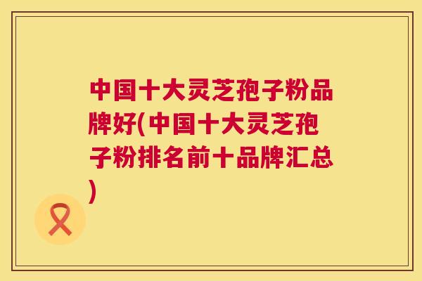 中国十大灵芝孢子粉品牌好(中国十大灵芝孢子粉排名前十品牌汇总) 第1张 中国十大灵芝孢子粉品牌好(中国十大灵芝孢子粉排名前十品牌汇总) 第1张