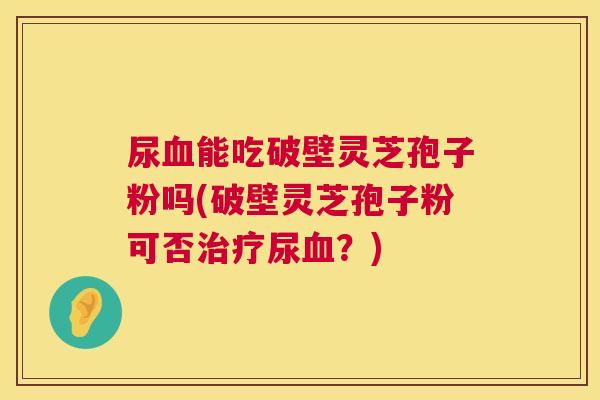 尿血能吃破壁灵芝孢子粉吗(破壁灵芝孢子粉可否治疗尿血？)  第1张