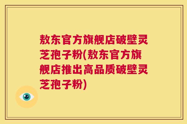 敖东官方旗舰店破壁灵芝孢子粉(敖东官方旗舰店推出高品质破壁灵芝孢子粉) 第1张 敖东官方旗舰店破壁灵芝孢子粉(敖东官方旗舰店推出高品质破壁灵芝孢子粉) 第1张