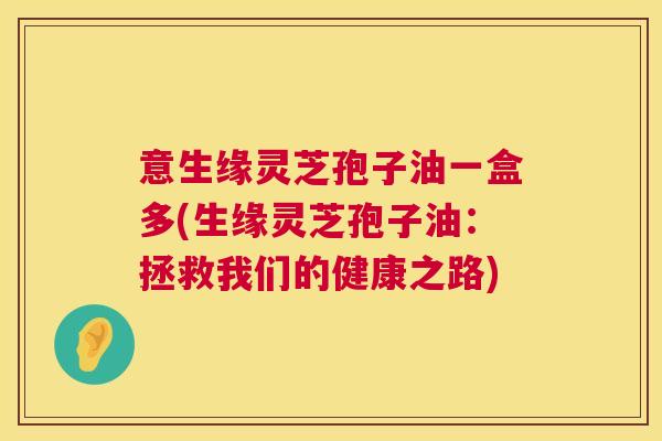 意生缘灵芝孢子油一盒多(生缘灵芝孢子油:拯救我们的健康之路) 第1张 意生缘灵芝孢子油一盒多(生缘灵芝孢子油:拯救我们的健康之路) 第1张