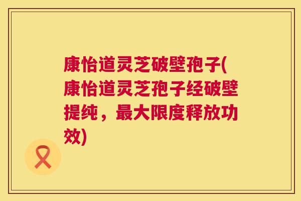 康怡道灵芝破壁孢子(康怡道灵芝孢子经破壁提纯,最大限度释放功效) 第1张 康怡道灵芝破壁孢子(康怡道灵芝孢子经破壁提纯,最大限度释放功效) 第1张