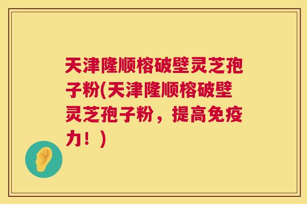 天津隆顺榕破壁灵芝孢子粉(天津隆顺榕破壁灵芝孢子粉,提高免疫力!) 第1张 天津隆顺榕破壁灵芝孢子粉(天津隆顺榕破壁灵芝孢子粉,提高免疫力!) 第1张
