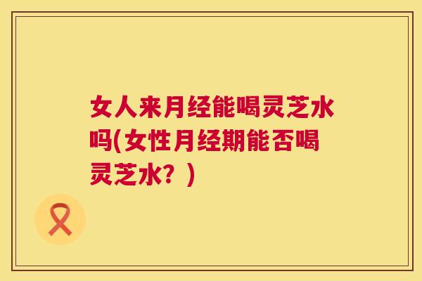 女人来月经能喝灵芝水吗(女性月经期能否喝灵芝水?) 第1张 女人来月经能喝灵芝水吗(女性月经期能否喝灵芝水?) 第1张