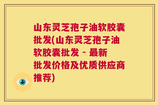山东灵芝孢子油软胶囊批发(山东灵芝孢子油软胶囊批发 - 最新批发价格及优质供应商推荐) 第1张 山东灵芝孢子油软胶囊批发(山东灵芝孢子油软胶囊批发 - 最新批发价格及优质供应商推荐) 第1张
