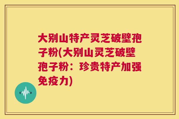 大别山特产灵芝破壁孢子粉(大别山灵芝破壁孢子粉:珍贵特产加强免疫力) 第1张 大别山特产灵芝破壁孢子粉(大别山灵芝破壁孢子粉:珍贵特产加强免疫力) 第1张