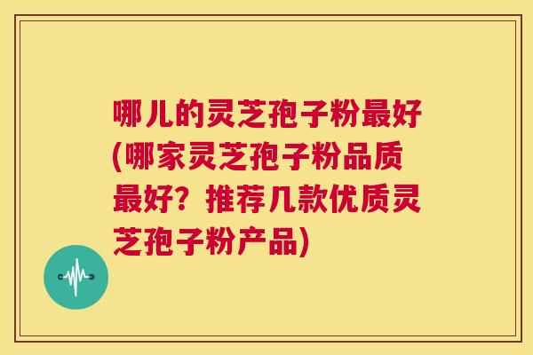哪儿的灵芝孢子粉最好(哪家灵芝孢子粉品质最好?推荐几款优质灵芝孢子粉产品) 第1张 哪儿的灵芝孢子粉最好(哪家灵芝孢子粉品质最好?推荐几款优质灵芝孢子粉产品) 第1张