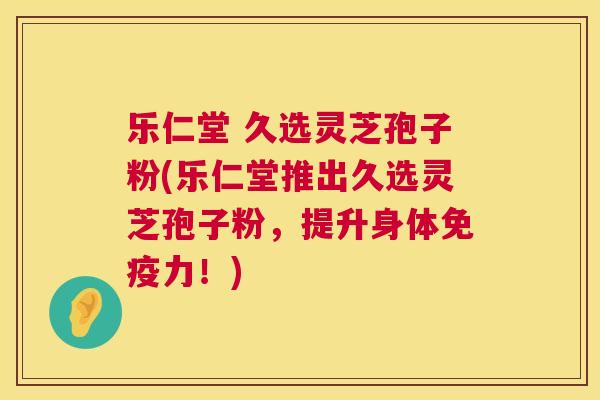 乐仁堂 久选灵芝孢子粉(乐仁堂推出久选灵芝孢子粉,提升身体免疫力!) 第1张 乐仁堂 久选灵芝孢子粉(乐仁堂推出久选灵芝孢子粉,提升身体免疫力!) 第1张