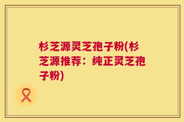 杉芝源灵芝孢子粉(杉芝源推荐:纯正灵芝孢子粉) 第1张 杉芝源灵芝孢子粉(杉芝源推荐:纯正灵芝孢子粉) 第1张