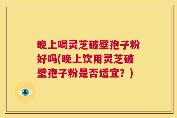晚上喝灵芝破壁孢子粉好吗(晚上饮用灵芝破壁孢子粉是否适宜?) 第1张 晚上喝灵芝破壁孢子粉好吗(晚上饮用灵芝破壁孢子粉是否适宜?) 第1张