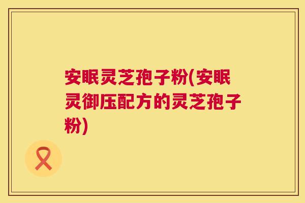 安眠灵芝孢子粉(安眠灵御压配方的灵芝孢子粉)  第1张