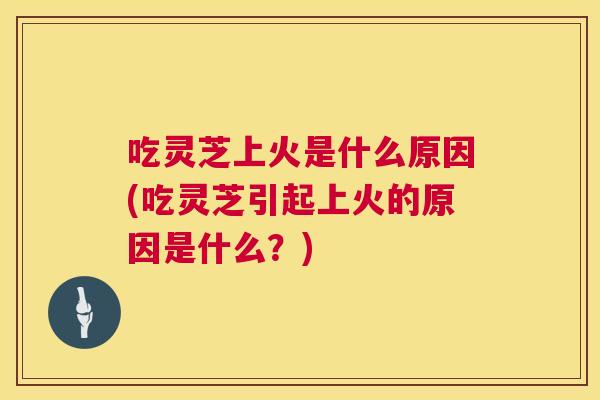 吃灵芝上火是什么原因(吃灵芝引起上火的原因是什么?) 第1张 吃灵芝上火是什么原因(吃灵芝引起上火的原因是什么?) 第1张