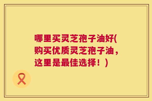 哪里买灵芝孢子油好(购买优质灵芝孢子油,这里是最佳选择!) 第1张 哪里买灵芝孢子油好(购买优质灵芝孢子油,这里是最佳选择!) 第1张