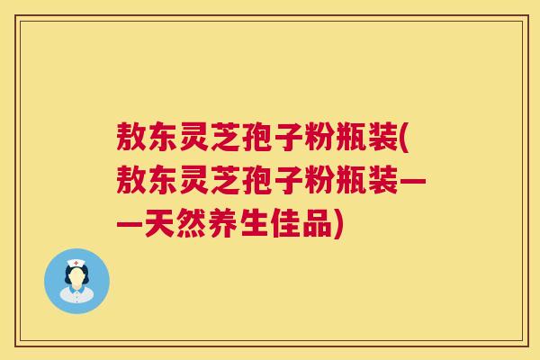 敖东灵芝孢子粉瓶装(敖东灵芝孢子粉瓶装——天然养生佳品) 第1张 敖东灵芝孢子粉瓶装(敖东灵芝孢子粉瓶装——天然养生佳品) 第1张